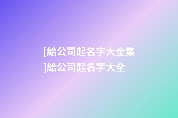 [給公司起名字大全集]給公司起名字大全-第1張-公司起名-玄機(jī)派